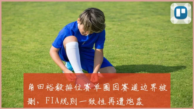 角田裕毅排位赛单圈因赛道边界被删，FIA规则一致性再遭炮轰