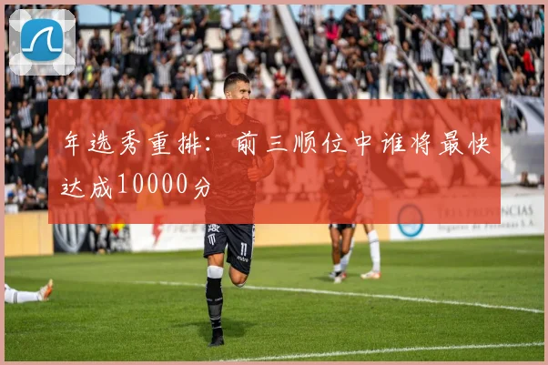 年选秀重排：前三顺位中谁将最快达成10000分
