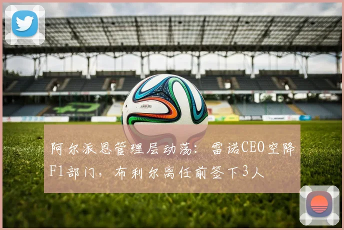 阿尔派恩管理层动荡：雷诺CEO空降F1部门，布利尔离任前签下3人